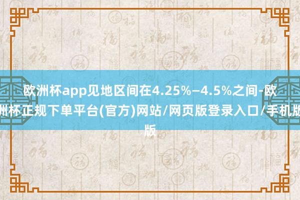 欧洲杯app见地区间在4.25%—4.5%之间-欧洲杯正规下单平台(官方)网站/网页版登录入口/手机版