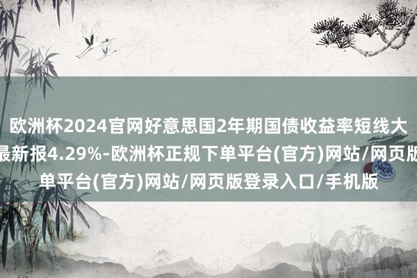 欧洲杯2024官网好意思国2年期国债收益率短线大幅高涨10个基点 最新报4.29%-欧洲杯正规下单平台(官方)网站/网页版登录入口/手机版