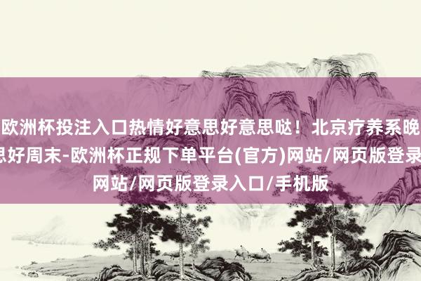 欧洲杯投注入口热情好意思好意思哒！北京疗养系晚霞迎接好意思好周末-欧洲杯正规下单平台(官方)网站/网页版登录入口/手机版