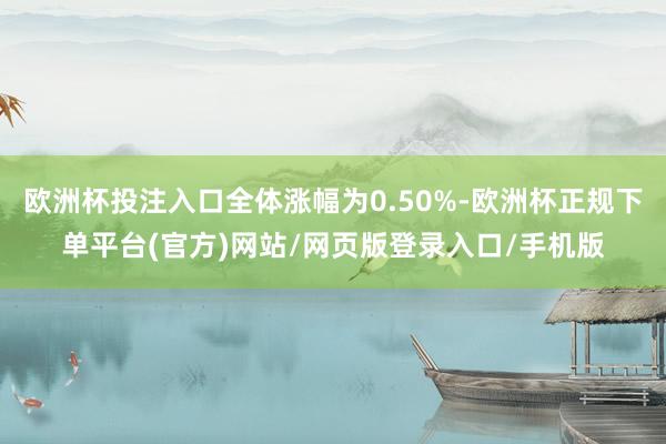 欧洲杯投注入口全体涨幅为0.50%-欧洲杯正规下单平台(官方)网站/网页版登录入口/手机版