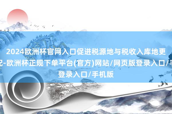 2024欧洲杯官网入口促进税源地与税收入库地更好匹配-欧洲杯正规下单平台(官方)网站/网页版登录入口/手机版