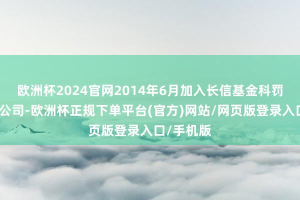 欧洲杯2024官网2014年6月加入长信基金科罚有限包袱公司-欧洲杯正规下单平台(官方)网站/网页版登录入口/手机版