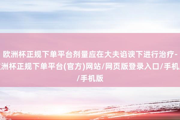 欧洲杯正规下单平台剂量应在大夫谄谀下进行治疗-欧洲杯正规下单平台(官方)网站/网页版登录入口/手机版