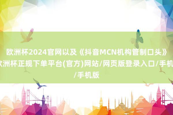 欧洲杯2024官网以及《抖音MCN机构管制口头》-欧洲杯正规下单平台(官方)网站/网页版登录入口/手机版