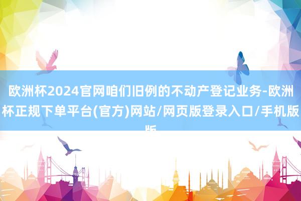 欧洲杯2024官网咱们旧例的不动产登记业务-欧洲杯正规下单平台(官方)网站/网页版登录入口/手机版