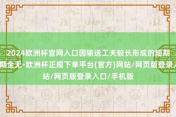 2024欧洲杯官网入口因输送工夫较长形成的短期供需错配预期全无-欧洲杯正规下单平台(官方)网站/网页版登录入口/手机版