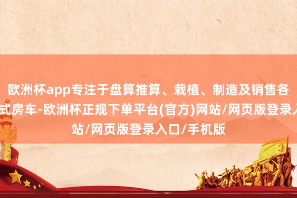 欧洲杯app专注于盘算推算、栽植、制造及销售各式定制拖挂式房车-欧洲杯正规下单平台(官方)网站/网页版登录入口/手机版