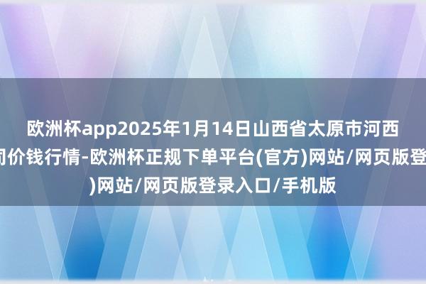 欧洲杯app2025年1月14日山西省太原市河西农产物有限公司价钱行情-欧洲杯正规下单平台(官方)网站/网页版登录入口/手机版