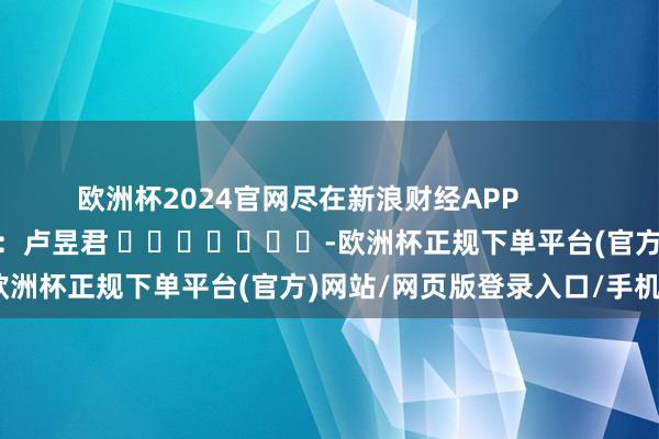 欧洲杯2024官网尽在新浪财经APP            						包袱裁剪：卢昱君 							-欧洲杯正规下单平台(官方)网站/网页版登录入口/手机版