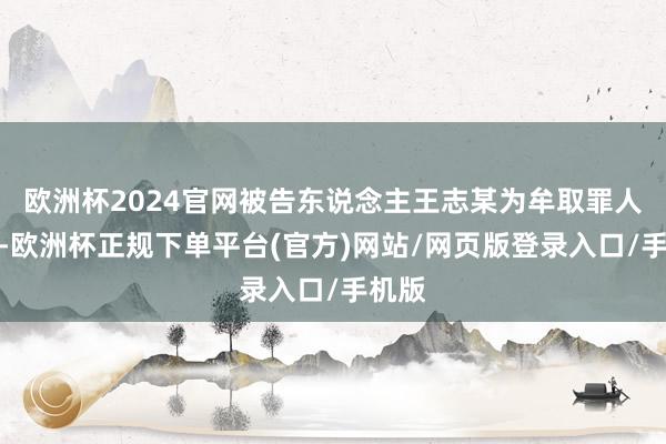 欧洲杯2024官网被告东说念主王志某为牟取罪人利益-欧洲杯正规下单平台(官方)网站/网页版登录入口/手机版