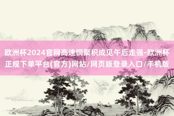 欧洲杯2024官网高速铜聚积成见午后走强-欧洲杯正规下单平台(官方)网站/网页版登录入口/手机版