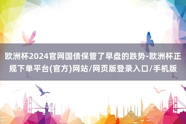 欧洲杯2024官网国债保管了早盘的跌势-欧洲杯正规下单平台(官方)网站/网页版登录入口/手机版