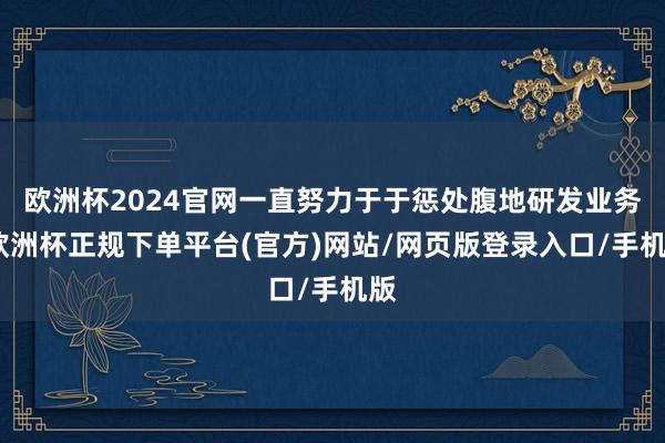 欧洲杯2024官网一直努力于于惩处腹地研发业务-欧洲杯正规下单平台(官方)网站/网页版登录入口/手机版