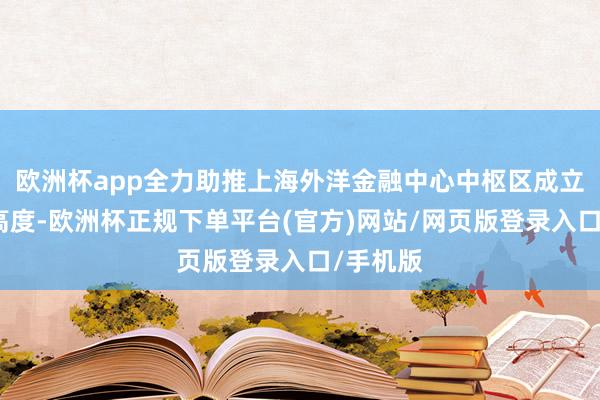 欧洲杯app全力助推上海外洋金融中心中枢区成立迈向新高度-欧洲杯正规下单平台(官方)网站/网页版登录入口/手机版